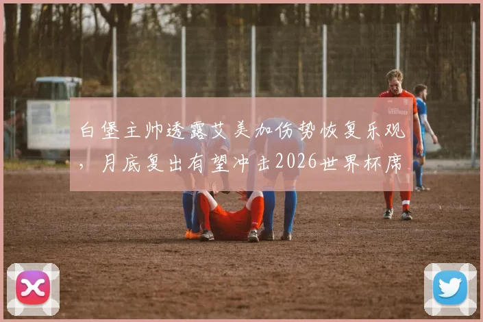 白堡主帅透露艾美加伤势恢复乐观，月底复出有望冲击2026世界杯席位