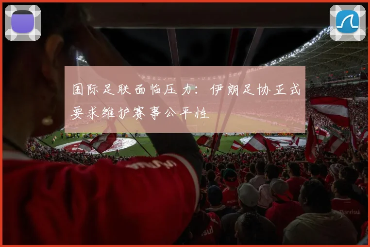 国际足联面临压力:伊朗足协正式要求维护赛事公平性