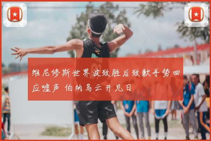 维尼修斯世界波致胜后致歉手势回应嘘声 伯纳乌云开见日