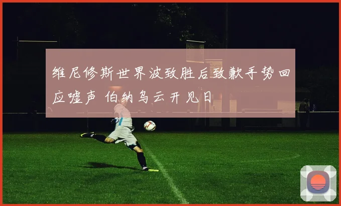 维尼修斯世界波致胜后致歉手势回应嘘声 伯纳乌云开见日
