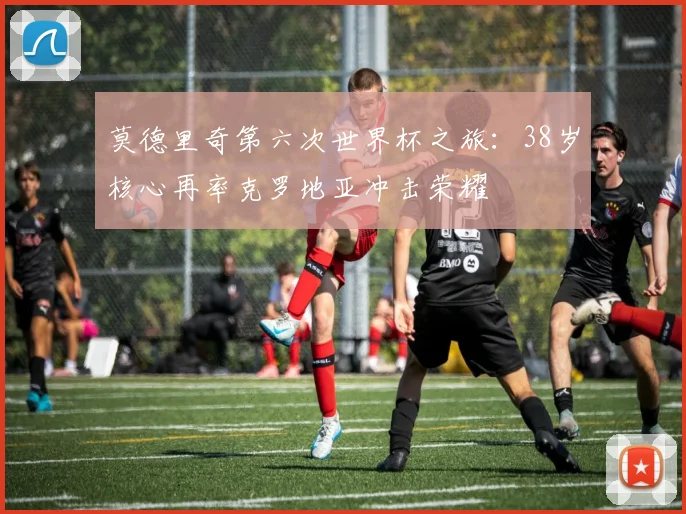 莫德里奇第六次世界杯之旅：38岁核心再率克罗地亚冲击荣耀