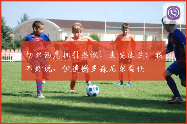 切尔西危机引热议！麦克法兰：我不好说，但遗憾罗森尼尔离任