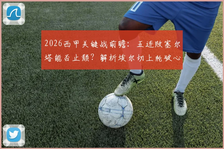 2026西甲关键战前瞻：五连败塞尔塔能否止颓？解析埃尔切上轮破心魔后状态，附历史交锋与保级形势深度解读