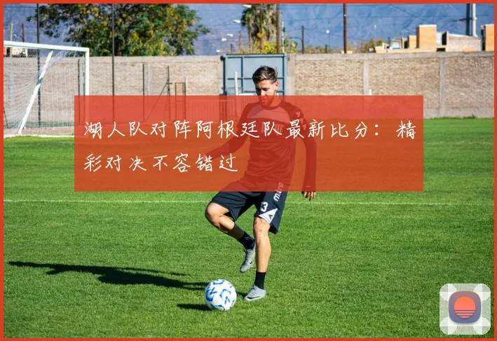 湖人队对阵阿根廷队最新比分：精彩对决不容错过